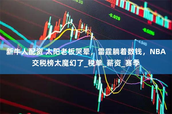新牛人配资 太阳老板哭晕，雷霆躺着数钱，NBA交税榜太魔幻了_税单_薪资_赛季