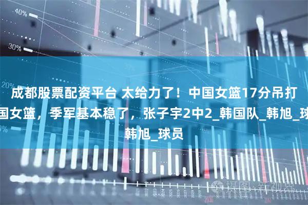 成都股票配资平台 太给力了！中国女篮17分吊打韩国女篮，季军基本稳了，张子宇2中2_韩国队_韩旭_球员
