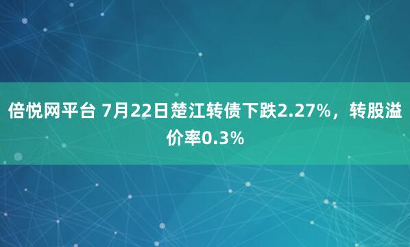 倍悦网平台 7月22日楚江转债下跌2.27%，转股溢价率0.3%