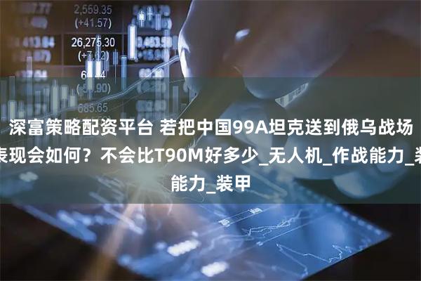 深富策略配资平台 若把中国99A坦克送到俄乌战场，表现会如何？不会比T90M好多少_无人机_作战能力_装甲