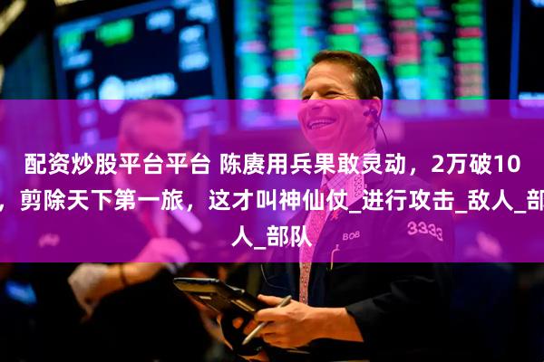 配资炒股平台平台 陈赓用兵果敢灵动，2万破10万，剪除天下第一旅，这才叫神仙仗_进行攻击_敌人_部队