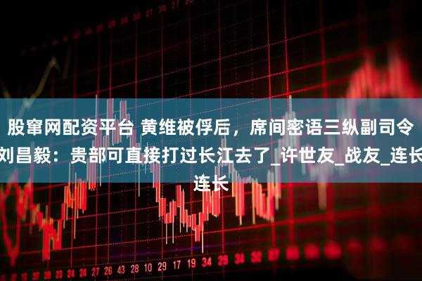 股窜网配资平台 黄维被俘后，席间密语三纵副司令刘昌毅：贵部可直接打过长江去了_许世友_战友_连长