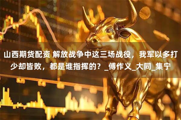 山西期货配资 解放战争中这三场战役，我军以多打少却皆败，都是谁指挥的？_傅作义_大同_集宁