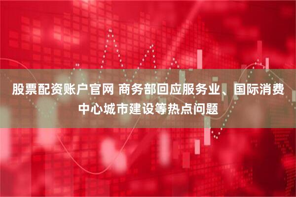 股票配资账户官网 商务部回应服务业、国际消费中心城市建设等热点问题