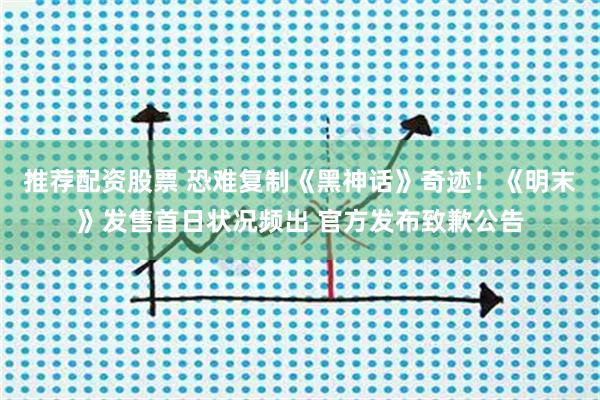 推荐配资股票 恐难复制《黑神话》奇迹！《明末》发售首日状况频出 官方发布致歉公告