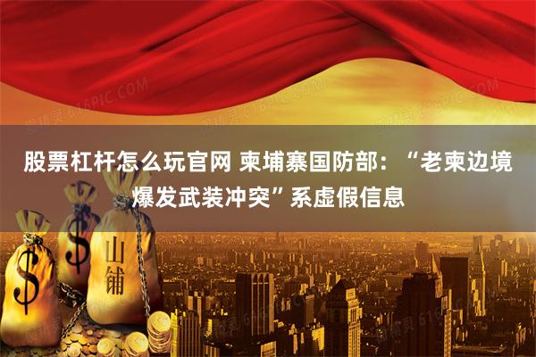 股票杠杆怎么玩官网 柬埔寨国防部：“老柬边境爆发武装冲突”系虚假信息
