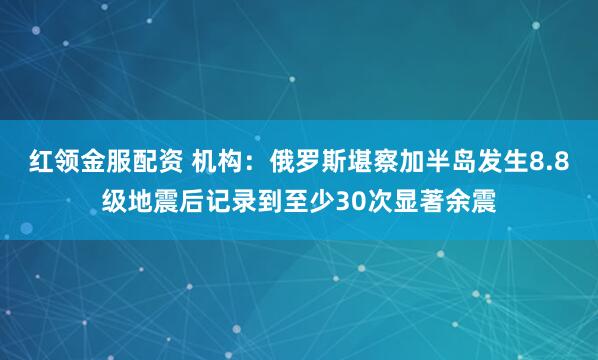 红领金服配资 机构：俄罗斯堪察加半岛发生8.8级地震后记录到至少30次显著余震