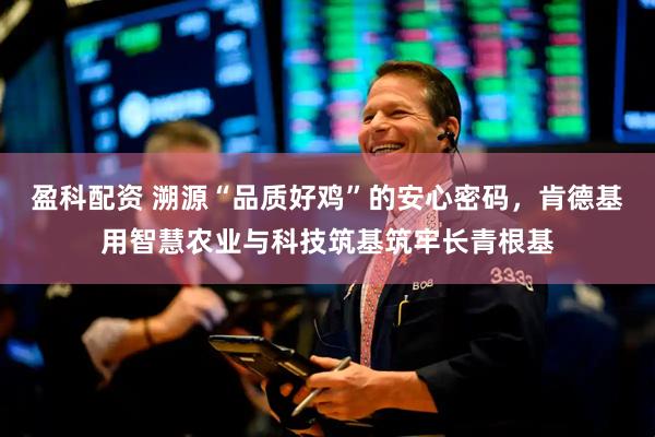 盈科配资 溯源“品质好鸡”的安心密码，肯德基用智慧农业与科技筑基筑牢长青根基