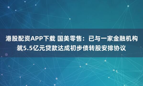 港股配资APP下载 国美零售：已与一家金融机构就5.5亿元贷款达成初步债转股安排协议