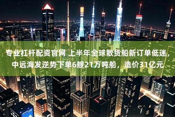 专业杠杆配资官网 上半年全球散货船新订单低迷，中远海发逆势下单6艘21万吨船，造价31亿元