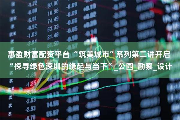 惠盈财富配资平台 “筑美城市”系列第二讲开启 “探寻绿色深圳的缘起与当下”_公园_勘察_设计