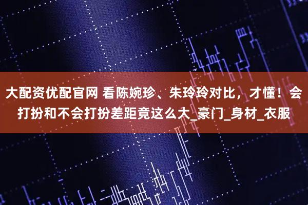 大配资优配官网 看陈婉珍、朱玲玲对比，才懂！会打扮和不会打扮差距竟这么大_豪门_身材_衣服