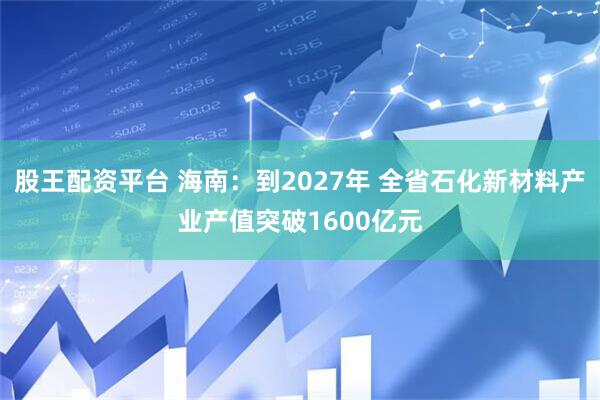 股王配资平台 海南：到2027年 全省石化新材料产业产值突破1600亿元
