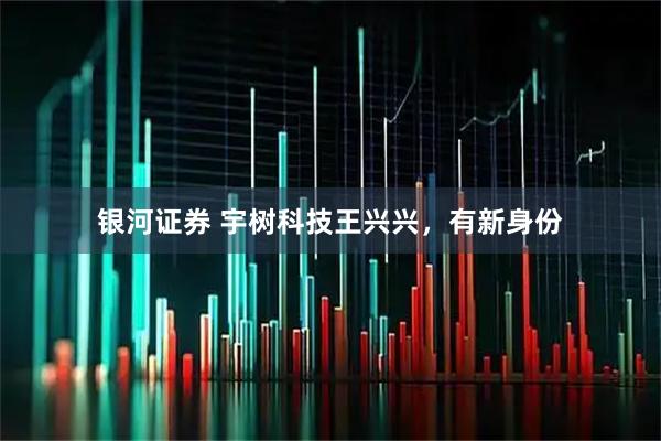 银河证券 宇树科技王兴兴，有新身份