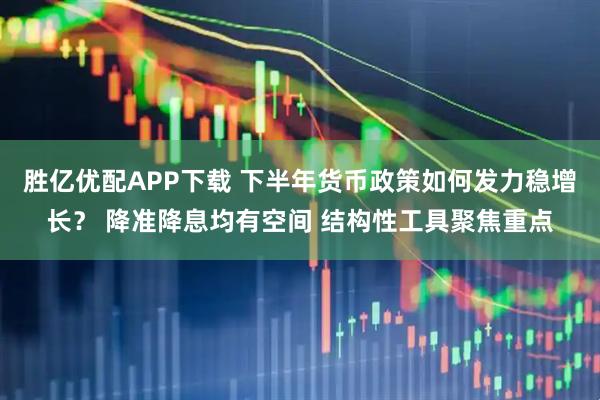 胜亿优配APP下载 下半年货币政策如何发力稳增长？ 降准降息均有空间 结构性工具聚焦重点
