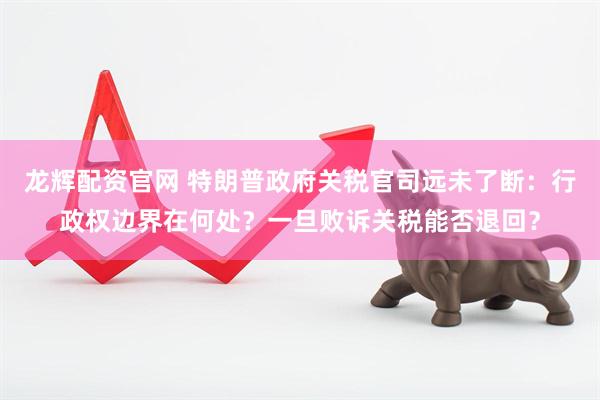 龙辉配资官网 特朗普政府关税官司远未了断：行政权边界在何处？一旦败诉关税能否退回？