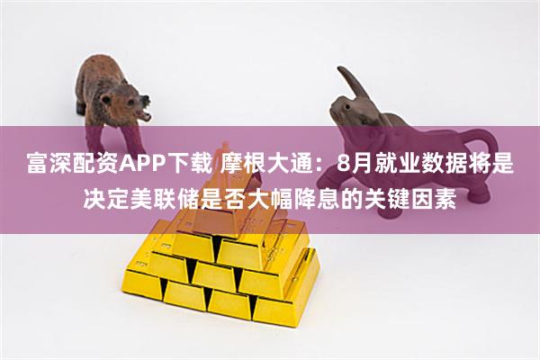 富深配资APP下载 摩根大通：8月就业数据将是决定美联储是否大幅降息的关键因素