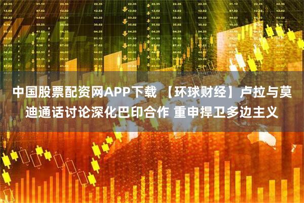 中国股票配资网APP下载 【环球财经】卢拉与莫迪通话讨论深化巴印合作 重申捍卫多边主义