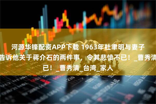 河源华锋配资APP下载 1963年杜聿明与妻子团圆，妻子告诉他关于蒋介石的两件事，令其悲愤不已！_曹秀清_台湾_家人