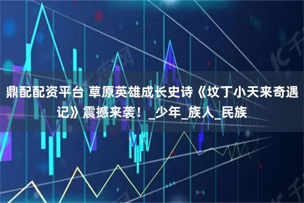 鼎配配资平台 草原英雄成长史诗《坟丁小天来奇遇记》震撼来袭！_少年_族人_民族