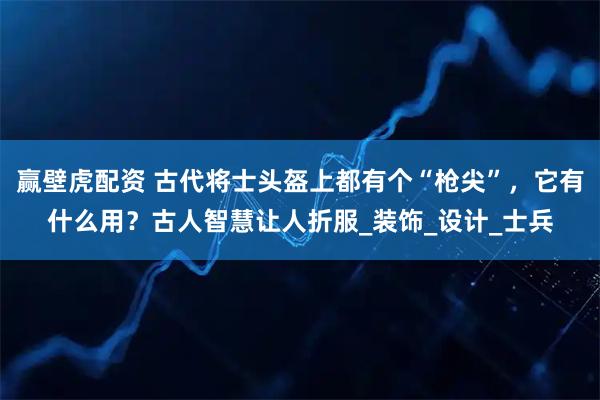 赢壁虎配资 古代将士头盔上都有个“枪尖”，它有什么用？古人智慧让人折服_装饰_设计_士兵