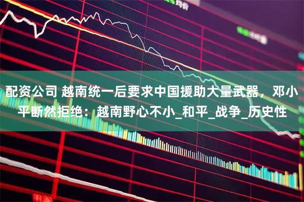 配资公司 越南统一后要求中国援助大量武器，邓小平断然拒绝：越南野心不小_和平_战争_历史性