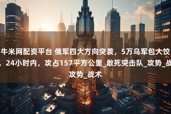 牛米网配资平台 俄军四大方向突袭，5万乌军包大饺子，24小时内，攻占157平方公里_敢死突击队_攻势_战术
