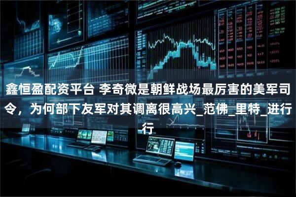 鑫恒盈配资平台 李奇微是朝鲜战场最厉害的美军司令，为何部下友军对其调离很高兴_范佛_里特_进行