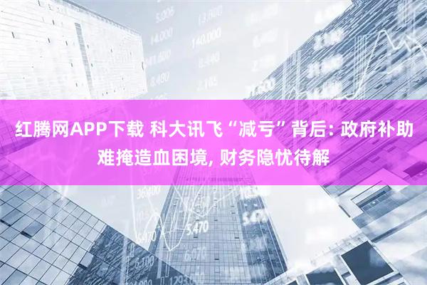红腾网APP下载 科大讯飞“减亏”背后: 政府补助难掩造血困境, 财务隐忧待解