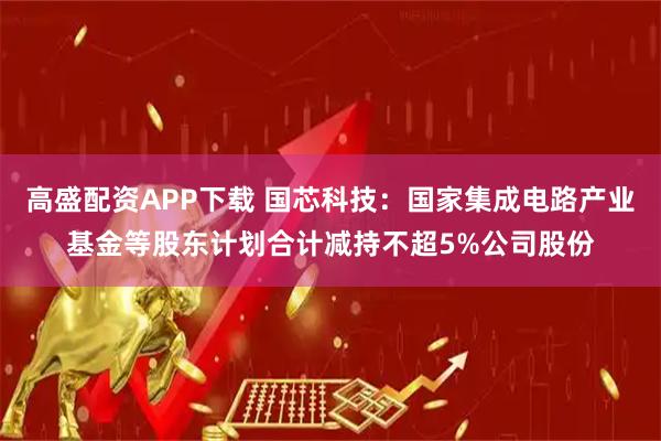 高盛配资APP下载 国芯科技：国家集成电路产业基金等股东计划合计减持不超5%公司股份