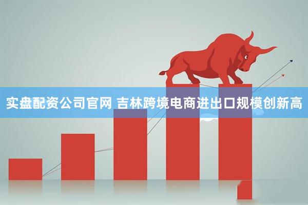 实盘配资公司官网 吉林跨境电商进出口规模创新高