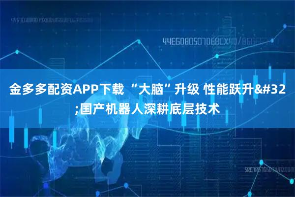 金多多配资APP下载 “大脑”升级 性能跃升 国产机器人深耕底层技术