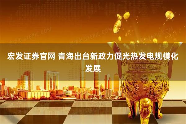 宏发证券官网 青海出台新政力促光热发电规模化发展