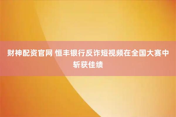 财神配资官网 恒丰银行反诈短视频在全国大赛中斩获佳绩
