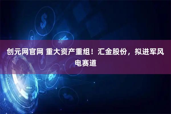 创元网官网 重大资产重组！汇金股份，拟进军风电赛道
