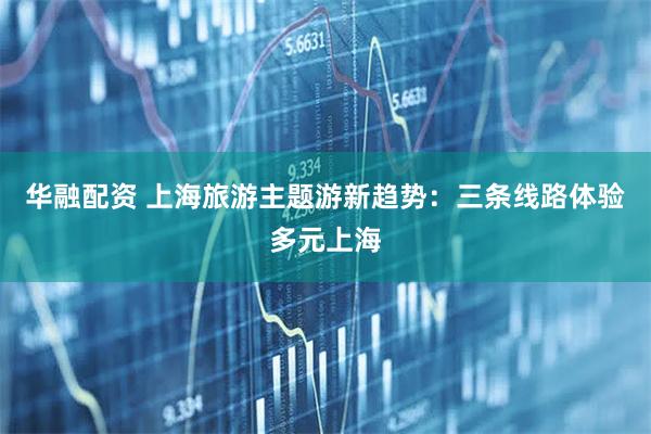 华融配资 上海旅游主题游新趋势：三条线路体验多元上海