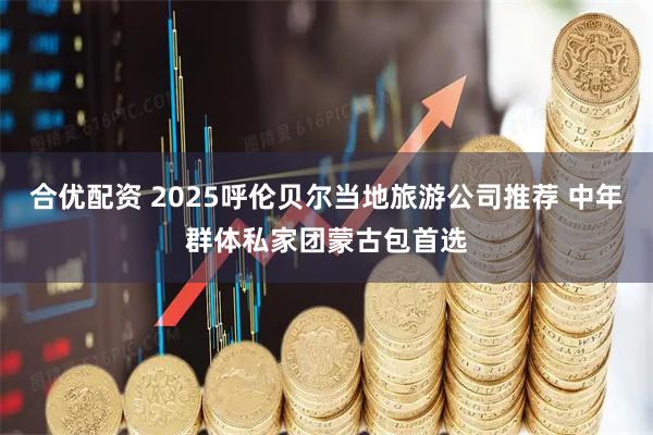合优配资 2025呼伦贝尔当地旅游公司推荐 中年群体私家团蒙古包首选