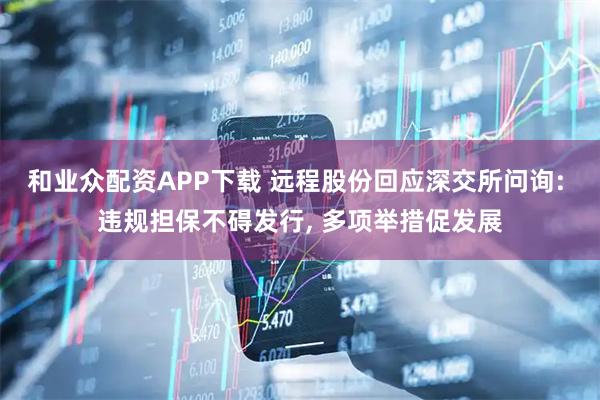 和业众配资APP下载 远程股份回应深交所问询: 违规担保不碍发行, 多项举措促发展