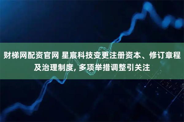 财梯网配资官网 星宸科技变更注册资本、修订章程及治理制度, 多项举措调整引关注