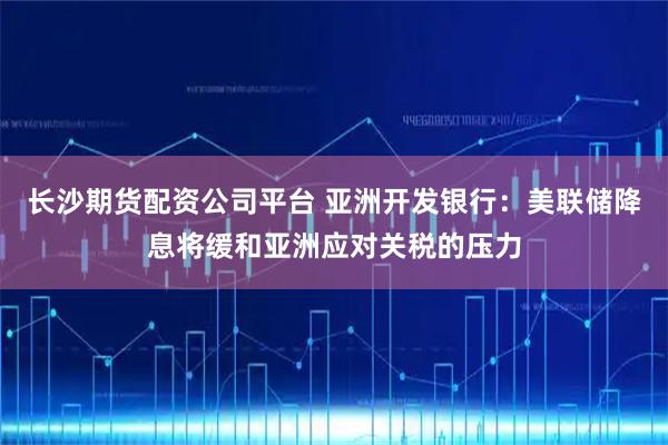 长沙期货配资公司平台 亚洲开发银行：美联储降息将缓和亚洲应对关税的压力