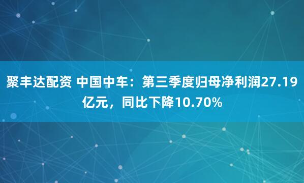 聚丰达配资 中国中车：第三季度归母净利润27.19亿元，同比下降10.70%