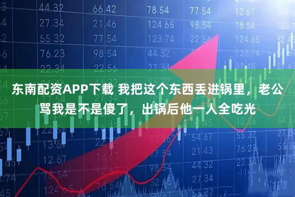 东南配资APP下载 我把这个东西丢进锅里，老公骂我是不是傻了，出锅后他一人全吃光